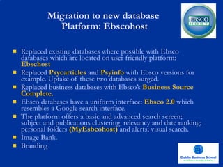 Migration to new database  Platform: Ebscohost Replaced existing databases where possible with Ebsco databases which are located on user friendly platform:   Ebschost Replaced  Psycarticles   and   Psyinfo  with Ebsco versions for example. Uptake of these two databases surged. Replaced business databases with Ebsco’s   Business Source Complete. Ebsco databases have a uniform interface:   Ebsco 2.0  which resembles a Google search interface.   The platform offers a basic and advanced search screen; subject and publications clustering, relevancy and date ranking; personal folders  (MyEsbcohost)  and alerts; visual search. Image Bank.  Branding 