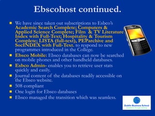 Ebscohost continued. We have since taken out subscriptions to Esbco’s  Academic Search Complete; Computers & Applied Science Complete; Film  & TV Literature Index with Full-Text; Hospitality & Tourism Complete; LISTA (full-text), PEParchive and SocINDEX with Full-Text.  to respond to new programmes introduced in the College. Ebsco Mobile:  Ebsco databases can now be searched on mobile phones and other handheld databases. Esbco Admin-  enables you to retrieve user stats quickly and easily. Journal content of the databases readily accessible on the Ebsco website. 508 compliant One login for Ebsco databases Ebsco managed the transition which was seamless.  