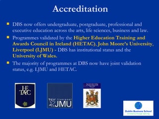 Accreditation DBS now offers undergraduate, postgraduate, professional and executive education across the arts, life sciences, business and law. Programmes validated by the  Higher Education Training and Awards Council in Irelan d (HETAC) ,  John Moore’s University ,   Liverpool   (LJMU) -  DBS has institutional status and the   University of Wales.  The majority of programmes at DBS now have joint validation status, e.g. LJMU and HETAC.  