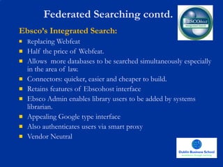 Federated Searching contd. Ebsco’s Integrated Search: R eplacing Webfeat Half the price of Webfeat. Allows  more databases to be searched simultaneously especially in the area of law. Connectors: quicker, easier and cheaper to build. Retains features of Ebscohost interface Ebsco Admin enables library users to be added by systems librarian. Appealing Google type interface Also authenticates users via smart proxy Vendor Neutral 