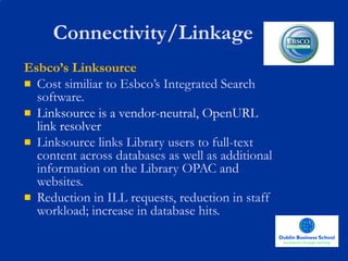 Connectivity/Linkage Esbco’s Linksource Cost similiar to Esbco’s Integrated Search software. Linksource is a vendor-neutral, OpenURL link resolver  Linksource links Library users to full-text content across databases as well as additional information on the Library OPAC and websites.  Reduction in ILL requests, reduction in staff workload; increase in database hits. 