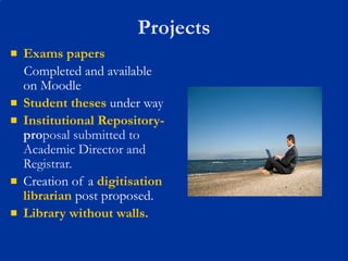 Projects Exams papers Completed and available on Moodle Student theses  under way Institutional Repository-  pro posal submitted to Academic Director and Registrar. Creation of a  digitisation librarian  post proposed. Library without walls. 