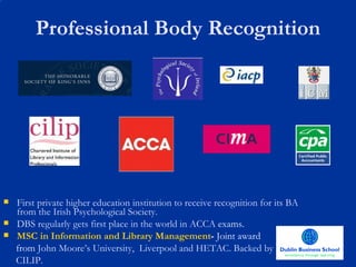 Professional Body Recognition First private higher education institution to receive recognition for its BA from the Irish Psychological Society. DBS regularly gets first place in the world in ACCA  exams. MSC in Information and Library Management -  Joint award  from  John Moore’s University,  Liverpool and HETAC. Backed by  CILIP. 