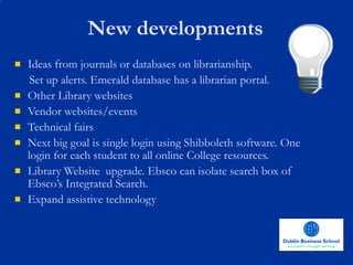 Ideas from journals or databases on librarianship.  Set up alerts. Emerald database has a librarian portal. Other Library websites Vendor websites/events Technical fairs Next big goal is single login using Shibboleth software. One login for each student to all online College resources.  Library Website  upgrade. Ebsco can isolate search box of Ebsco’s Integrated Search. Expand assistive technology New developments 