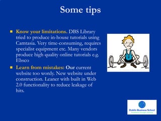 Some tips Know your limitations.  DBS Library tried to produce in-house tutorials using Camtasia. Very time-consuming, requires specialist equipment etc. Many vendors produce high quality online tutorials e.g. Ebsco Learn from mistakes:  Our  current website too wordy. New website under construction. Leaner with built in Web 2.0 functionality to reduce leakage of hits. 