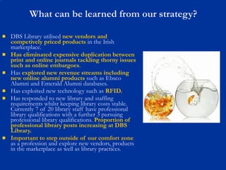 What can be learned from our strategy? DBS Library utilised  new vendors and competively priced products  in the Irish marketplace. Has eliminated expensive duplication between print and online journals tackling thorny issues such as online embargoes . Has  explored new revenue streams   including new online alumni products  such as Ebsco Alumni and Emerald Alumni databases. Has exploited new technology such as  RFID. Has responded to new library and staffing requirements whilst keeping library costs stable. Currently 7 of 20 library staff have professional library qualifications with a further 3 pursuing professional library qualifications.  Proportion of professional library posts increasing at DBS Library. Important to step outside of our comfort zone  as a profession and explore new vendors, products in the marketplace as well as library practices.  