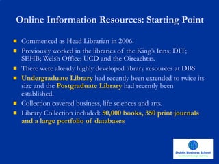 Online Information Resources: Starting Point Commenced as Head Librarian in 2006.  Previously worked in the libraries of the King’s Inns; DIT; SEHB; Welsh Office; UCD and the Oireachtas.  There were already highly developed library resources at DBS Undergraduate Library  had recently been extended to twice its size and the  Postgraduate Library  had recently been established.  Collection covered business, life sciences and arts.  Library Collection included:  50,000 books, 350 print journals and a large portfolio of databases 