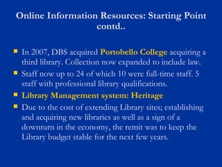 Online Information Resources: Starting Point contd.. In 2007, DBS acquired  Portobello College  acquiring a third library. Collection now expanded to include law. Staff now up to 24 of which 10 were full-time staff. 5 staff with professional library qualifications. Library Management system: Heritage Due to the cost of extending Library sites; establishing and acquiring new libraries as well as a sign of a downturn in the economy, the remit was to keep the Library budget stable for the next few years.  