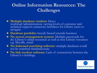 Online Information Resources: The Challenges Multiple database vendors:   Heavy workload/administration; varying levels of customer and technical support; numerous interfaces for Library users to navigate. Database portfolio:  heavily biased towards business. No access management system:   Multiple passwords for the Library’s online resources as well as non-Library resources e.g. Moodle, email.  No federated searching software:   multiple databases could not be searched simultaneously. No link resolver software:   Lack of connectivity between the Library’s e-holdings. 