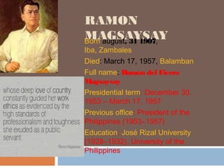 RAMON 
MAGSAYSAY Born august, 31 1907, 
Iba, Zambales 
Died: March 17, 1957, Balamban 
Full name: Ramón del Fierro 
Magsaysay 
Presidential term: December 30, 
1953 – March 17, 1957 
Previous office: President of the 
Philippines (1953–1957) 
Education: José Rizal University 
(1928–1932), University of the 
Philippines 
 