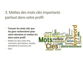 3. Mettez des mots clés importants
partout dans votre profil
• Trouver les mots clés que
les gens recherchent pour
votre domaine et mettez les
dans votre profil
• Mettez les dans votre titre,
sommaire, descriptions, emplois
précédents et courants, etc.
• SEO!
 