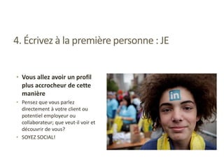 4. Écrivez à la première personne : JE
• Vous allez avoir un profil
plus accrocheur de cette
manière
• Pensez que vous parlez
directement à votre client ou
potentiel employeur ou
collaborateur; que veut-il voir et
découvrir de vous?
• SOYEZ SOCIAL!
 