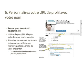 6. Personnalisez votre URL de profil avec
votre nom
• Peu de gens savent ceci :
PROFITEZ-EN!
• Utilisez la possibilité la plus
près de votre nom en entier
• Si malheureusement votre nom
est commun, utilisez une
manière professionnelle de
vous présenter
• Ex: ca.linkedin.com/in/julie32 ne fait
pas très professionnel!
 