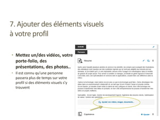7. Ajouter des éléments visuels
à votre profil
• Mettez un/des vidéos, votre
porte-folio, des
présentations, des photos..
• Il est connu qu’une personne
passera plus de temps sur votre
profil si des éléments visuels s’y
trouvent
 