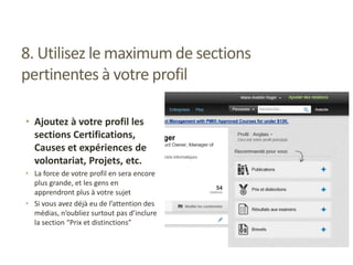 8. Utilisez le maximum de sections
pertinentes à votre profil
• Ajoutez à votre profil les
sections Certifications,
Causes et expériences de
volontariat, Projets, etc.
• La force de votre profil en sera encore
plus grande, et les gens en
apprendront plus à votre sujet
• Si vous avez déjà eu de l’attention des
médias, n’oubliez surtout pas d’inclure
la section “Prix et distinctions”
 