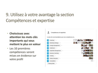9. Utilisez à votre avantage la section
Compétences et expertise
• Choississez avec
attention les mots clés
importants qui vous
mettent le plus en valeur
• Les 10 premières
compétences seront
mises en évidence sur
votre profil
 