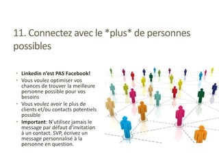 11. Connectez avec le *plus* de personnes
possibles
• Linkedin n’est PAS Facebook!
• Vous voulez optimiser vos
chances de trouver la meilleure
personne possible pour vos
besoins
• Vous voulez avoir le plus de
clients et/ou contacts potentiels
possible
• Important: N’utilisez jamais le
message par défaut d’invitation
à un contact. SVP, écrivez un
message personnalisé à la
personne en question.
 