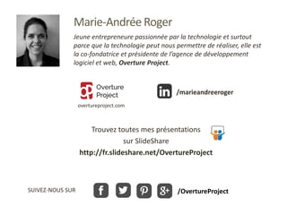 Trouvez toutes mes présentations
sur SlideShare
http://fr.slideshare.net/OvertureProject
SUIVEZ-NOUS SUR
Marie-Andrée Roger
Jeune entrepreneure passionnée par la technologie et surtout
parce que la technologie peut nous permettre de réaliser, elle est
la co-fondatrice et présidente de l’agence de développement
logiciel et web, Overture Project.
/OvertureProject
overtureproject.com
/marieandreeroger
 