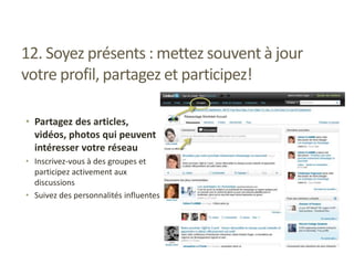 12. Soyez présents : mettez souvent à jour
votre profil, partagez et participez!
• Partagez des articles,
vidéos, photos qui peuvent
intéresser votre réseau
• Inscrivez-vous à des groupes et
participez activement aux
discussions
• Suivez des personnalités influentes
 