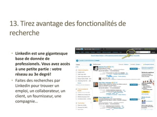 13. Tirez avantage des fonctionalités de
recherche
• Linkedin est une gigantesque
base de donnée de
professionels. Vous avez accès
à une petite partie : votre
réseau au 3e degré!
• Faites des recherches par
Linkedin pour trouver un
emploi, un collaborateur, un
client, un fournisseur, une
compagnie…
 