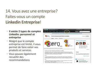 14. Vous avez une entreprise?
Faites-vous un compte
Linkedin Entreprise!
• Il existe 2 types de comptes
Linkedin: personnel et
entreprise
• Malgré que le compte
entreprise est limité, il vous
permet de faire valoir vos
produits et services
• Vous pouvez également
recueillir des
recommandations
 