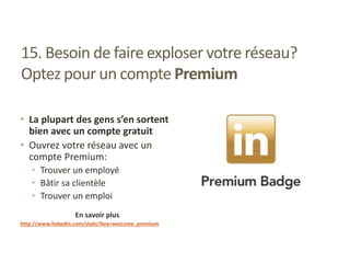 15. Besoin de faire exploser votre réseau?
Optez pour un compte Premium
• La plupart des gens s’en sortent
bien avec un compte gratuit
• Ouvrez votre réseau avec un
compte Premium:
• Trouver un employé
• Bâtir sa clientèle
• Trouver un emploi
En savoir plus
http://www.linkedin.com/static?key=welcome_premium
 