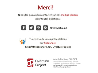 N’hésitez pas à nous contacter sur nos médias sociaux
pour toutes questions!
Trouvez toutes mes présentations
sur SlideShare
http://fr.slideshare.net/OvertureProject
Merci!
Marie-Andrée Roger, PSM, PSPO
Gestionnaire de Projet / Project Manager
Professional Scrum Master & Product Owner
marie.roger@overtureproject.com
http://overtureproject.com
/OvertureProject
 