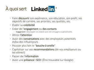 À quoi sert ?
• Faire découvrir son expérience, son éducation, son profil, ses
objectifs de carrière, ses priorités, ses qualités, etc.
• Établir sa crédibilité
• Créer de l’engagement ou des contacts
• Engagement = Développer une relation avec une compagnie ou personnalité;
• Attirer l’attention
• Avoir des conversations avec des employeurs potentiels
et/ou des influençeurs
• Pousser plus loin le “bouche à oreille”
• Capitaliser sur vos recommandations (de vos employeurs ou
les vôtres!)
• Passer de l’information
• Avoir une présence : SEO! (Être trouvable sur Google)
 