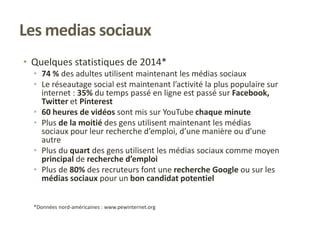 • Quelques statistiques de 2014*
• 74 % des adultes utilisent maintenant les médias sociaux
• Le réseautage social est maintenant l’activité la plus populaire sur
internet : 35% du temps passé en ligne est passé sur Facebook,
Twitter et Pinterest
• 60 heures de vidéos sont mis sur YouTube chaque minute
• Plus de la moitié des gens utilisent maintenant les médias
sociaux pour leur recherche d’emploi, d’une manière ou d’une
autre
• Plus du quart des gens utilisent les médias sociaux comme moyen
principal de recherche d’emploi
• Plus de 80% des recruteurs font une recherche Google ou sur les
médias sociaux pour un bon candidat potentiel
*Données nord-américaines : www.pewinternet.org
Les medias sociaux
 
