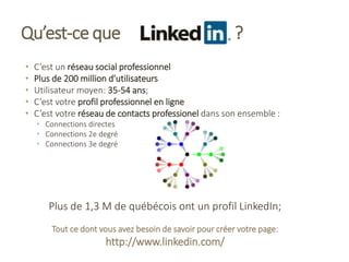 Qu’est-ce que ?
• C’est un réseau social professionnel
• Plus de 200 million d’utilisateurs
• Utilisateur moyen: 35-54 ans;
• C’est votre profil professionnel en ligne
• C’est votre réseau de contacts professionel dans son ensemble :
• Connections directes
• Connections 2e degré
• Connections 3e degré
Plus de 1,3 M de québécois ont un profil LinkedIn;
Tout ce dont vous avez besoin de savoir pour créer votre page:
http://www.linkedin.com/
 