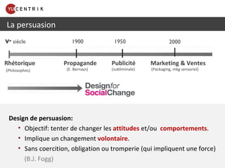 Design de persuasion: Objectif: tenter de changer les  attitudes   et/ou  comportements . Implique un changement  volontaire . Sans coercition, obligation ou tromperie (qui impliquent une force)     (B.J. Fogg) La persuasion Rhétorique  Propagande  Publicité  Marketing & Ventes (E. Bernays)  (subliminale)  1900 2000 V e  siècle 1950 (Philosophes) (Packaging, mkg sensoriel) 