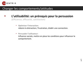 L’utilisabilité: un prérequis pour la persuasion (Efficience, efficacité, satisfaction)  Optimiser l’interaction: réduire la distraction / frustration, établir une connection. Persuader l’utilisateur: Influence sociale, mettre en place les conditions pour influencer le comportement. Changer les comportements/attitudes 