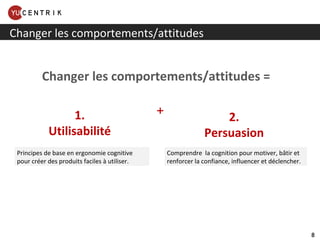 Changer les comportements/attitudes 1. Utilisabilité 2. Persuasion Principes de base en ergonomie cognitive pour créer des produits faciles à utiliser. Comprendre  la cognition pour motiver, bâtir et renforcer la confiance, influencer et déclencher. + Changer les comportements/attitudes = 