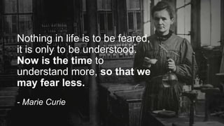 Nothing in life is to be feared,
it is only to be understood.
Now is the time to
understand more, so that we
may fear less.
- Marie Curie
 