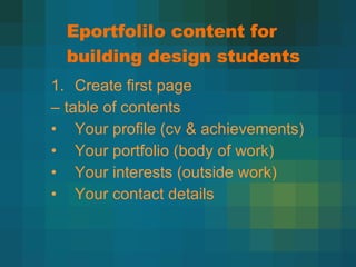 Eportfolilo content for building design students Create first page  –  table of contents Your profile (cv & achievements) Your portfolio (body of work) Your interests (outside work) Your contact details 
