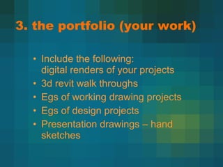 3. the portfolio (your work) Include the following: digital renders of your projects 3d revit walk throughs Egs of working drawing projects Egs of design projects Presentation drawings – hand sketches 