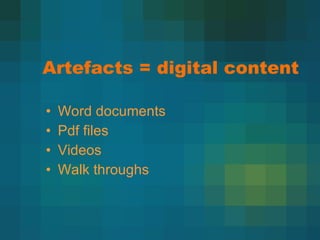 Artefacts = digital content Word documents Pdf files Videos Walk throughs 