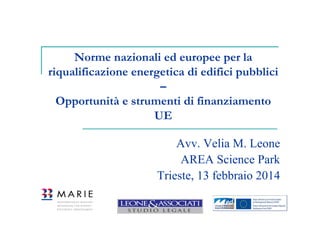 Norme nazionali ed europee per la
riqualificazione energetica di edifici pubblici
–
Opportunità e strumenti di finanziamento
UE
Avv. Velia M. Leone
AREA Science Park
Trieste, 13 febbraio 2014

 