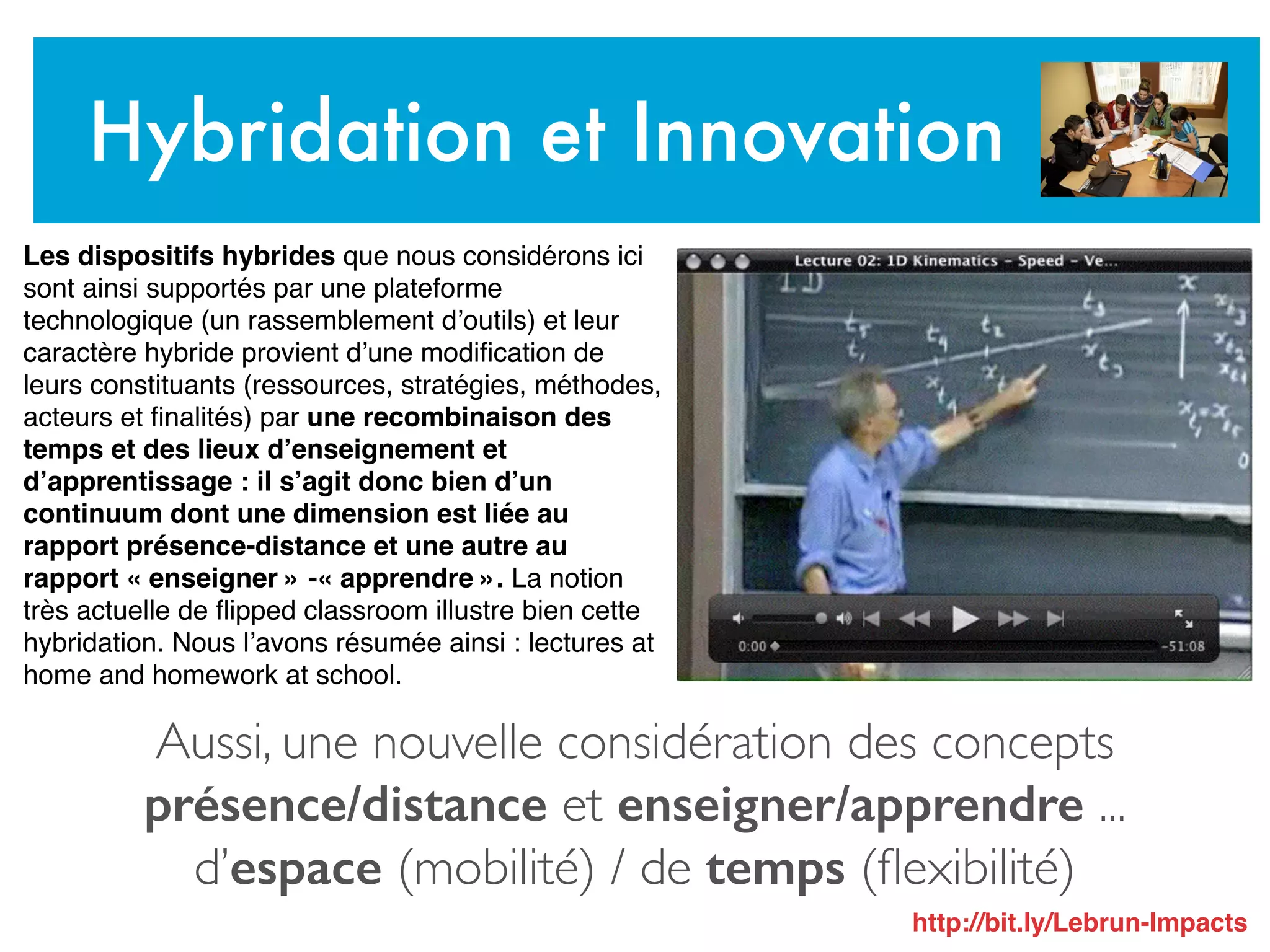 Aussi, une nouvelle considération des concepts
présence/distance et enseigner/apprendre ...
d’espace (mobilité) / de temps (ﬂexibilité)
Hybridation et Innovation
Les dispositifs hybrides que nous considérons ici
sont ainsi supportés par une plateforme
technologique (un rassemblement d’outils) et leur
caractère hybride provient d’une modiﬁcation de
leurs constituants (ressources, stratégies, méthodes,
acteurs et ﬁnalités) par une recombinaison des
temps et des lieux d’enseignement et
d’apprentissage : il s’agit donc bien d’un
continuum dont une dimension est liée au
rapport présence-distance et une autre au
rapport « enseigner » -« apprendre ». La notion
très actuelle de ﬂipped classroom illustre bien cette
hybridation. Nous l’avons résumée ainsi : lectures at
home and homework at school.
http://bit.ly/Lebrun-Impacts
 
