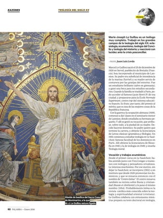 60 PALABRA — Enero 2016
TEOLOGÍA DEL SIGLO XX
FRANCIA
—TEXTO Juan Luis Lorda
MarcelLeGuillounacióel25dediciembrede
1920 en Servel, pueblecito de Bretaña (Fran-
cia), hoy incorporado al municipio de Lan-
nion. Su padre era suboficial de intendencia
de la marina (furriel) y su madre servía de
costurera por las granjas del entorno. Fue
un estudiante brillante (salvo en gimnasia),
y ganó una beca para los estudios secunda-
rios.CuandolafamiliasetrasladóaParís,pu-
do acceder al famoso Lycée Henri IV de esa
ciudad, y prepararse para la École Normale
Supérieure, centro top del sistema educati-
vo francés. Es fruto, por tanto, del premio al
mérito, que es una de las mejores cosas de la
República francesa.
Conlaguerraylaocupaciónalemana(1939),
comenzó a dar clases en el seminario menor
deLannion,dondeestudiabasuhermanope-
queño.Yallísegestósuvocación,queatribu-
ye, sobre todo, a la piedad de su madre. De-
cide hacerse dominico. Su padre quiere que
termine la carrera, y obtiene la licenciatura
de Letras clásicas (gramática y filología). En
1941comienzaaestudiarteologíaenLeSaul-
choir, famosa facultad de los dominicos en
París. Allí obtiene la licenciatura de filoso-
fía en 1945 y la de teología en 1949; y enseña
Teología moral.
Vocación y trabajos ecuménicos
Desde el primer curso en Le Saulchoir, ha-
bía asistido junto con Yves Congar a reunio-
nes con teólogos y pensadores ortodoxos.
Le interesa muchísimo. Por ese motivo, sin
dejar Le Saulchoir, se incorpora (1952) a un
instituto que desde 1920 promovían los do-
minicos, y que se renueva entonces con el
nombre de “Centro Istina”. El centro renueva
también su revista sobre Rusia y cristian-
dad (Russie et chrétienté) y le pone el mismo
nombre (1954). Probablemente Istina es la
revista católica más conocida sobre la teo-
logía y espiritualidad oriental (cristiana).
Le Guillou colabora con entusiasmo mien-
tras prepara su tesis doctoral en teología,
Marie-Joseph Le Guillou es un teólogo
muy completo. Trabajó en los grandes
campos de la teología del siglo XX: ecle-
siología,ecumenismo,teologíadelConci-
lioyteologíadelmisterio;yreaccionócon
lucidez ante la crisis posconciliar.
Ábside de basílica del Sacre Coeur
de Montmartre, a la que
M.-J. Le Guillou estuvo ligado.
RAZONES
teologia sxx ene.indd 60 22/12/15 15:00
 