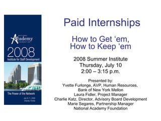 Paid Internships How to Get ‘em, How to Keep ‘em 2008 Summer Institute Thursday, July 10 2:00 – 3:15 p.m. Presented by: Yvette Furlonge, AVP, Human Resources,  Bank of New York Mellon Laura Fidler, Project Manager Charlie Katz, Director, Advisory Board Development Marie Segares, Partnership Manager National Academy Foundation 