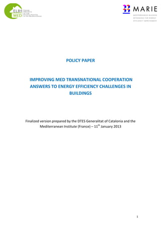  
	
  
	
  
	
  
POLICY	
  PAPER	
  
	
  
	
  IMPROVING	
  MED	
  TRANSNATIONAL	
  COOPERATION	
  
ANSWERS	
  TO	
  ENERGY	
  EFFICIENCY	
  CHALLENGES	
  IN	
  
BUILDINGS	
  	
  	
  
	
  
	
  
Finalized	
  version	
  prepared	
  by	
  the	
  DTES	
  Generalitat	
  of	
  Catalonia	
  and	
  the	
  
Mediterranean	
  Institute	
  (France)	
  –	
  11th	
  January	
  2013	
  

	
  

1	
  

 