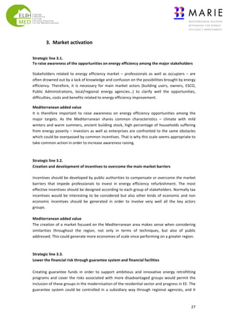  
	
  

3.	
  	
  Market	
  activation	
  
	
  
Strategic	
  line	
  3.1.	
  	
  
To	
  raise	
  awareness	
  of	
  the	
  opportunities	
  on	
  energy	
  efficiency	
  among	
  the	
  major	
  stakeholders	
  	
  
	
  
Stakeholders	
   related	
   to	
   energy	
   efficiency	
   market	
   –	
   professionals	
   as	
   well	
   as	
   occupiers	
   –	
   are	
  
often	
  drowned	
  out	
  by	
  a	
  lack	
  of	
  knowledge	
  and	
  confusion	
  on	
  the	
  possibilities	
  brought	
  by	
  energy	
  
efficiency.	
   Therefore,	
   it	
   is	
   necessary	
   for	
   main	
   market	
   actors	
   (building	
   users,	
   owners,	
   ESCO,	
  
Public	
   Administrations,	
   local/regional	
   energy	
   agencies…)	
   to	
   clarify	
   well	
   the	
   opportunities,	
  
difficulties,	
  costs	
  and	
  benefits	
  related	
  to	
  energy	
  efficiency	
  improvement.	
  	
  
Mediterranean	
  added	
  value	
  
It	
   is	
   therefore	
   important	
   to	
   raise	
   awareness	
   on	
   energy	
   efficiency	
   opportunities	
   among	
   the	
  
major	
   targets.	
   As	
   the	
   Mediterranean	
   shares	
   common	
   characteristics	
   –	
   climate	
   with	
   mild	
  
winters	
   and	
   warm	
   summers,	
   ancient	
   building	
   stock,	
   high	
   percentage	
   of	
   households	
   suffering	
  
from	
   energy	
   poverty	
   –	
   investors	
   as	
   well	
   as	
   enterprises	
   are	
   confronted	
   to	
   the	
   same	
   obstacles	
  
which	
  could	
  be	
  overpassed	
  by	
  common	
  incentives.	
  That	
  is	
  why	
  this	
  scale	
  seems	
  appropriate	
  to	
  
take	
  common	
  action	
  in	
  order	
  to	
  increase	
  awareness	
  raising.	
  
	
  
	
  
Strategic	
  line	
  3.2.	
  	
  
Creation	
  and	
  development	
  of	
  incentives	
  to	
  overcome	
  the	
  main	
  market	
  barriers	
  
Incentives	
  should	
  be	
  developed	
  by	
  public	
  authorities	
  to	
  compensate	
  or	
  overcome	
  the	
  market	
  
barriers	
   that	
   impede	
   professionals	
   to	
   invest	
   in	
   energy	
   efficiency	
   refurbishment.	
   The	
   most	
  
effective	
  incentives	
  should	
  be	
  designed	
  according	
  to	
  each	
  group	
  of	
  stakeholders.	
  Normally	
  tax	
  
incentives	
   would	
   be	
   interesting	
   to	
   be	
   considered	
   but	
   also	
   other	
   kinds	
   of	
   economic	
   and	
   non	
  
economic	
   incentives	
   should	
   be	
   generated	
   in	
   order	
   to	
   involve	
   very	
   well	
   all	
   the	
   key	
   actors	
  
groups.	
  	
  
Mediterranean	
  added	
  value	
  
The	
  creation	
  of	
  a	
  market	
  focused	
  on	
  the	
  Mediterranean	
  area	
  makes	
  sense	
  when	
  considering	
  
similarities	
   throughout	
   the	
   region,	
   not	
   only	
   in	
   terms	
   of	
   techniques,	
   but	
   also	
   of	
   public	
  
addressed.	
  This	
  could	
  generate	
  more	
  economies	
  of	
  scale	
  since	
  performing	
  on	
  a	
  greater	
  region.	
  	
  
	
  
	
  
Strategic	
  line	
  3.3.	
  
Lower	
  the	
  financial	
  risk	
  through	
  guarantee	
  system	
  and	
  financial	
  facilities	
  
	
  
Creating	
   guarantee	
   funds	
   in	
   order	
   to	
   support	
   ambitious	
   and	
   innovative	
   energy	
   retrofitting	
  
programs	
   and	
   cover	
   the	
   risks	
   associated	
   with	
   more	
   disadvantaged	
   groups	
   would	
   permit	
   the	
  
inclusion	
  of	
  these	
  groups	
  in	
  the	
  modernisation	
  of	
  the	
  residential	
  sector	
  and	
  progress	
  in	
  EE.	
  The	
  
guarantee	
   system	
   could	
   be	
   controlled	
   in	
   a	
   subsidiary	
   way	
   through	
   regional	
   agencies,	
   and	
   it	
  

	
  

27	
  

 