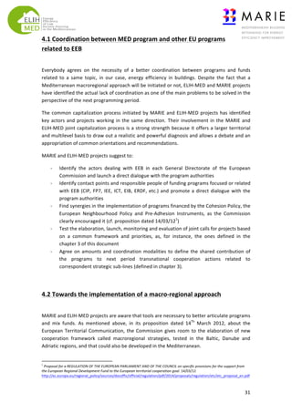 4.1	
  Coordination	
  between	
  MED	
  program	
  and	
  other	
  EU	
  programs	
  
related	
  to	
  EEB	
  
	
  
Everybody	
   agrees	
   on	
   the	
   necessity	
   of	
   a	
   better	
   coordination	
   between	
   programs	
   and	
   funds	
  
related	
   to	
   a	
   same	
   topic,	
   in	
   our	
   case,	
   energy	
   efficiency	
   in	
   buildings.	
   Despite	
   the	
   fact	
   that	
   a	
  
Mediterranean	
   macroregional	
   approach	
   will	
   be	
   initiated	
   or	
   not,	
   ELIH-­‐MED	
   and	
   MARIE	
   projects	
  
have	
  identified	
  the	
  actual	
  lack	
  of	
  coordination	
  as	
  one	
  of	
  the	
  main	
  problems	
  to	
  be	
  solved	
  in	
  the	
  
perspective	
  of	
  the	
  next	
  programming	
  period.	
  
The	
   common	
   capitalization	
   process	
   initiated	
   by	
   MARIE	
   and	
   ELIH-­‐MED	
   projects	
   has	
   identified	
  
key	
   actors	
   and	
   projects	
   working	
   in	
   the	
   same	
   direction.	
   Their	
   involvement	
   in	
   the	
   MARIE	
   and	
  
ELIH-­‐MED	
  joint	
  capitalization	
  process	
  is	
  a	
  strong	
  strength	
  because	
  it	
  offers	
  a	
  larger	
  territorial	
  
and	
   multilevel	
   basis	
   to	
   draw	
   out	
   a	
   realistic	
   and	
   powerful	
   diagnosis	
   and	
   allows	
   a	
   debate	
   and	
   an	
  
appropriation	
  of	
  common	
  orientations	
  and	
  recommendations.	
  
MARIE	
  and	
  ELIH-­‐MED	
  projects	
  suggest	
  to:	
  
-­‐
-­‐

-­‐

-­‐

-­‐

Identify	
   the	
   actors	
   dealing	
   with	
   EEB	
   in	
   each	
   General	
   Directorate	
   of	
   the	
   European	
  
Commission	
  and	
  launch	
  a	
  direct	
  dialogue	
  with	
  the	
  program	
  authorities	
  	
  
Identify	
   contact	
   points	
   and	
   responsible	
   people	
   of	
   funding	
   programs	
   focused	
   or	
   related	
  
with	
   EEB	
   (CIP,	
   FP7,	
   IEE,	
   ICT,	
   EIB,	
   ERDF,	
   etc.)	
   and	
   promote	
   a	
   direct	
   dialogue	
   with	
   the	
  
program	
  authorities	
  
Find	
  synergies	
  in	
  the	
  implementation	
  of	
  programs	
  financed	
  by	
  the	
  Cohesion	
  Policy,	
  the	
  
European	
   Neighbourhood	
   Policy	
   and	
   Pre-­‐Adhesion	
   Instruments,	
   as	
   the	
   Commission	
  
clearly	
  encouraged	
  it	
  (cf.	
  proposition	
  dated	
  14/03/121)	
  
Test	
  the	
  elaboration,	
  launch,	
  monitoring	
  and	
  evaluation	
  of	
  joint	
  calls	
  for	
  projects	
  based	
  
on	
   a	
   common	
   framework	
   and	
   priorities,	
   as,	
   for	
   instance,	
   the	
   ones	
   defined	
   in	
   the	
  
chapter	
  3	
  of	
  this	
  document	
  
Agree	
   on	
   amounts	
   and	
   coordination	
   modalities	
   to	
   define	
   the	
   shared	
   contribution	
   of	
  
the	
   programs	
   to	
   next	
   period	
   transnational	
   cooperation	
   actions	
   related	
   to	
  
correspondent	
  strategic	
  sub-­‐lines	
  (defined	
  in	
  chapter	
  3).	
  	
  

	
  
4.2	
  Towards	
  the	
  implementation	
  of	
  a	
  macro-­‐regional	
  approach	
  	
  
	
  
MARIE	
  and	
  ELIH-­‐MED	
  projects	
  are	
  aware	
  that	
  tools	
  are	
  necessary	
  to	
  better	
  articulate	
  programs	
  
and	
   mix	
   funds.	
   As	
   mentioned	
   above,	
   in	
   its	
   proposition	
   dated	
   14Th	
   March	
   2012,	
   about	
   the	
  
European	
   Territorial	
   Communication,	
   the	
   Commission	
   gives	
   room	
   to	
   the	
   elaboration	
   of	
   new	
  
cooperation	
   framework	
   called	
   macroregional	
   strategies,	
   tested	
   in	
   the	
   Baltic,	
   Danube	
   and	
  
Adriatic	
  regions,	
  and	
  that	
  could	
  also	
  be	
  developed	
  in	
  the	
  Mediterranean.	
  
	
  	
  	
  	
  	
  	
  	
  	
  	
  	
  	
  	
  	
  	
  	
  	
  	
  	
  	
  	
  	
  	
  	
  	
  	
  	
  	
  	
  	
  	
  	
  	
  	
  	
  	
  	
  	
  	
  	
  	
   	
  	
  	
  	
  	
  	
  	
  	
  	
  	
  	
  	
  	
  	
  	
  	
  	
  	
  	
  	
  
1

	
  Proposal	
  for	
  a	
  REGULATION	
  OF	
  THE	
  EUROPEAN	
  PARLIAMENT	
  AND	
  OF	
  THE	
  COUNCIL	
  on	
  specific	
  provisions	
  for	
  the	
  support	
  from	
  
the	
  European	
  Regional	
  Development	
  Fund	
  to	
  the	
  European	
  territorial	
  cooperation	
  goal.	
  14/03/12	
  
http://ec.europa.eu/regional_policy/sources/docoffic/official/regulation/pdf/2014/proposals/regulation/etc/etc_proposal_en.pdf	
  	
  

	
  

31	
  

 