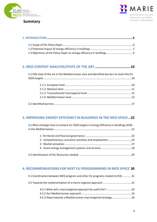  Summary	
  	
  	
  
	
  
1.	
  INTRODUCTION	
  .....................................................................................................	
  6	
  
1.1	
  Scope	
  of	
  the	
  Policy	
  Paper	
  ................................................................................................	
  6	
  
1.2	
  Potential	
  Impact	
  of	
  energy	
  efficiency	
  in	
  buildings	
  ..........................................................	
  7	
  
1.3	
  Objectives	
  of	
  the	
  Policy	
  Paper	
  on	
  energy	
  efficiency	
  in	
  buildings	
  ....................................	
  9	
  
	
  

2.	
  MED	
  CONTEXT	
  ANALYSIS/STATE	
  OF	
  THE	
  ART	
  ....................................	
  10	
  
2.1	
  EEB	
  state	
  of	
  the	
  art	
  in	
  the	
  Mediterranean	
  area	
  and	
  identified	
  barriers	
  to	
  reach	
  the	
  EU	
  
2020	
  targets	
  ........................................................................................................................	
  10	
  
2.1.1.	
  European	
  level	
  
...........................................................................................	
  10	
  
2.1.2.	
  National	
  level	
  ............................................................................................	
  11	
  
2.1.3.	
  Transnational/	
  transregional	
  level	
  ............................................................	
  12	
  
2.1.4.	
  Mediterranean	
  level	
  ..................................................................................	
  13	
  
2.2	
  Identified	
  barriers	
  .........................................................................................................	
  17	
  
	
  

3.	
  IMPROVING	
  ENERGY	
  EFFICIENCY	
  IN	
  BUILDINGS	
  IN	
  THE	
  MED	
  SPACE	
  ..	
  22	
  
3.1	
  Main	
  strategic	
  lines	
  to	
  achieve	
  EU	
  2020	
  targets	
  in	
  Energy	
  Efficiency	
  in	
  Buildings	
  (EEB)	
  
in	
  the	
  Mediterranean	
  ..........................................................................................................	
  22	
  
1.	
  Territorial	
  and	
  financial	
  governance	
  ...............................................................	
  22	
  
2.	
  	
  Competitiveness,	
  economic	
  activities	
  and	
  employment	
  ................................	
  24	
  
3.	
  	
  Market	
  activation	
  ...........................................................................................	
  27	
  
4.	
  	
  Smart	
  energy	
  management	
  systems	
  and	
  services	
  .........................................	
  28	
  
3.2	
  Identification	
  of	
  the	
  Resources	
  needed	
  ........................................................................	
  29	
  
	
  

4.	
  RECOMMENDATIONS	
  FOR	
  NEXT	
  EU	
  PROGRAMMING	
  IN	
  MED	
  SPACE	
  30	
  
4.1	
  Coordination	
  between	
  MED	
  program	
  and	
  other	
  EU	
  programs	
  related	
  to	
  EEB	
  .............	
  31	
  
4.2	
  Towards	
  the	
  implementation	
  of	
  a	
  macro-­‐regional	
  approach	
  .......................................	
  31	
  
4.2.1	
  What	
  will	
  a	
  macroregional	
  approach	
  be	
  useful	
  for?	
  ..................................	
  32	
  
4.2.2	
  Our	
  Mediterranean	
  approach	
  ....................................................................	
  33	
  
4.2.3	
  Steps	
  towards	
  a	
  Mediterranean	
  macroregional	
  strategy	
  
...........................	
  34	
  

	
  

4	
  

 