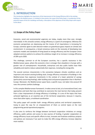 1.	
  INTRODUCTION	
  	
  
This	
  introduction	
  highlights	
  the	
  importance	
  of	
  the	
  improvement	
  of	
  the	
  Energy	
  Efficiency	
  (EE)	
  in	
  the	
  existing	
  
buildings	
  in	
  the	
  Mediterranean.	
  It	
  is	
  divided	
  in	
  three	
  points,	
  the	
  scope	
  of	
  the	
  Policy	
  Paper,	
  a	
  consideration	
  of	
  the	
  
potential	
  impact	
  of	
  the	
  EE	
  in	
  buildings	
  and	
  finally,	
  a	
  description	
  of	
  the	
  objectives	
  of	
  the	
  Policy	
  Paper	
  with	
  respect	
  
to	
  the	
  above.

	
  

	
  
1.1	
  Scope	
  of	
  the	
  Policy	
  Paper	
  
	
  
Economic,	
   social	
   and	
   environmental	
   urgencies	
   are	
   today,	
   maybe	
   more	
   than	
   ever,	
   strongly	
  
interrelated.	
   In	
   this	
   stressful	
   context,	
   energy	
   efficiency	
   is	
   a	
   point	
   of	
   convergence.	
   Whereas	
   the	
  
economic	
   perspectives	
   are	
   depressing	
   and	
   the	
   invoice	
   of	
   oil	
   importations	
   is	
   increasing	
   for	
  
Europe,	
  scientists	
  agree	
  to	
  alert	
  decision-­‐makers	
  on	
  greenhouse	
  gases	
  impacts	
  on	
  climate	
  and	
  
environment.	
   In	
   consequence,	
   a	
   broad	
   consensus	
   exists	
   on	
   the	
   necessity	
   of	
   developing	
   new	
  
economic	
  models	
  and	
  standards	
  of	
  living	
  based	
  on	
  energy	
  efficiency	
  and	
  the	
  European	
  Union	
  
adopted	
  common	
  patterns	
  to	
  achieve	
  the	
  ambitious	
  target	
  of	
  an	
  increase	
  in	
  energy	
  efficiency	
  
of	
  20%	
  up	
  to	
  2020.	
  
This	
   challenge,	
   common	
   to	
   all	
   the	
   European	
   countries,	
   has	
   a	
   specific	
   resonance	
   in	
   the	
  
Mediterranean	
  space,	
  where	
  the	
  economic	
  crisis	
  is	
  stronger	
  than	
  elsewhere	
  in	
  Europe	
  with	
  a	
  
greater	
   rate	
   of	
   unemployment.	
   Households,	
   enterprises	
   and	
   also	
   public	
   bodies	
   have	
   little	
  
solvability	
  and	
  need	
  to	
  reduce	
  substantially	
  their	
  expenses,	
  including	
  the	
  energy	
  bills.	
  
The	
   second	
   common	
   characteristic	
   is	
   the	
   connection	
   between	
   climatic	
   conditions	
   and	
   an	
  
important	
  and	
  ancient	
  existing	
  building	
  stock.	
  Energy	
  efficiency	
  renovation	
  of	
  buildings	
  in	
  the	
  
Mediterranean	
   face	
   expensive	
   investments	
   in	
   the	
   context	
   of	
   a	
   lower	
   potential	
   of	
   savings	
  
(particularly	
  concerning	
  heating),	
  older	
  building	
  stock	
  and	
  poorest	
  population	
  than	
  in	
  Northern	
  
Europe.	
  Moreover,	
  the	
  Mediterranean	
  space	
  faces	
  a	
  specific	
  issue,	
  not	
  taken	
  into	
  account	
  till	
  
now:	
  the	
  summer	
  comfort	
  challenge.	
  
In	
  this	
  complex	
  Mediterranean	
  framework,	
  it	
  makes	
  sense	
  to	
  test,	
  at	
  a	
  transnational	
  level,	
  new	
  
approaches	
  and	
  tools	
  that	
  may	
  contribute	
  to	
  overcome	
  the	
  main	
  barriers	
  that	
  today	
  prevent	
  
from	
   a	
   clear	
   improvement	
   of	
   energy	
   efficiency	
   in	
   buildings.	
   It	
   is	
   one	
   of	
   the	
   topics	
   that	
   have	
  
achieved	
   legitimacy	
   as	
   an	
   essential	
   axis	
   of	
   the	
   territorial	
   cooperation,	
   because	
   it	
   requires,	
  
more	
  than	
  other	
  topics,	
  a	
  multilevel	
  coordination.	
  
This	
   policy	
   paper	
   will	
   consider	
   both:	
   energy	
   efficiency	
   policies	
   and	
   territorial	
   cooperation,	
  
trying	
   to	
   pave	
   the	
   way	
   for	
   an	
   empowerment	
   of	
   them	
   as	
   central	
   topics	
   at	
   the	
   next	
  
programming	
  period	
  operational	
  programs.	
  
It	
   also	
   aims	
   to	
   reinforce	
   the	
   linkage	
   between	
   territorial	
   cooperation	
   initiatives	
   on	
   energy	
  
efficiency,	
   public	
   policies	
   and	
   access	
   to	
   new	
   sources	
   of	
   funding.	
   A	
   greater	
   cooperation	
   on	
  
energy	
  efficiency	
  issues	
  and	
  specific	
  efforts	
  to	
  test,	
  innovate	
  and	
  fundraise	
  ambitious	
  projects	
  
and	
   policies	
   are	
   necessary	
   if	
   we	
   want	
   to	
   make	
   the	
   20%	
   energy	
   efficiency	
   increase	
   objective	
  
more	
  realistic.	
  

	
  

6	
  

 