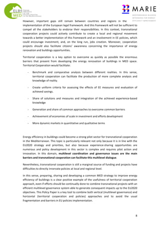 However,	
   important	
   gaps	
   still	
   remain	
   between	
   countries	
   and	
   regions	
   in	
   the	
  
implementation	
   of	
   the	
   European	
   legal	
   framework.	
   And	
   this	
   framework	
   will	
   not	
   be	
   sufficient	
   to	
  
compel	
   all	
   the	
   stakeholders	
   to	
   endorse	
   their	
   responsibilities.	
   In	
   this	
   context,	
   transnational	
  
cooperation	
   projects	
   could	
   actively	
   contribute	
   to	
   create	
   a	
   local	
   and	
   regional	
   movement	
  
towards	
  a	
  better	
  implementation	
  of	
  this	
  framework	
  and	
  an	
  involvement	
  in	
  EE	
  policies,	
  which	
  
could	
   encourage	
   investment,	
   and,	
   on	
   the	
   long	
   run,	
   jobs	
   creation.	
   Moreover,	
   cooperation	
  
projects	
   should	
   also	
   facilitate	
   citizens’	
   awareness	
   concerning	
   the	
   importance	
   of	
   energy	
  
renovation	
  and	
  buildings	
  opportunities.	
  
Territorial	
   cooperation	
   is	
   a	
   key	
   option	
   to	
   overcome	
   as	
   quickly	
   as	
   possible	
   the	
   enormous	
  
barriers	
   that	
   prevent	
   from	
   developing	
   the	
   energy	
   renovation	
   of	
   buildings	
   in	
   MED	
   space.	
  
Territorial	
  Cooperation	
  would	
  facilitate:	
  
-­‐

Benchmark	
   and	
   comparative	
   analysis	
   between	
   different	
   realities.	
   In	
   this	
   sense,	
  
territorial	
   cooperation	
   can	
   facilitate	
   the	
   production	
   of	
   more	
   complete	
   analysis	
   and	
  
knowledge	
  of	
  reality.	
  	
  

-­‐

Create	
   uniform	
   criteria	
   for	
   assessing	
   the	
   effects	
   of	
   EE	
   measures	
   and	
   evaluation	
   of	
  
achieved	
  savings.	
  

-­‐

Share	
   of	
   solutions	
   and	
   measures	
   and	
   integration	
   of	
   the	
   achieved	
   experience-­‐based	
  
knowledge	
  

-­‐

Generation	
  and	
  share	
  of	
  common	
  approaches	
  to	
  overcome	
  common	
  barriers	
  

-­‐

Achievement	
  of	
  economies	
  of	
  scale	
  in	
  investment	
  and	
  efforts	
  development	
  

-­‐

More	
  dynamic	
  markets	
  in	
  quantitative	
  and	
  qualitative	
  terms	
  

	
  
Energy	
   efficiency	
   in	
   buildings	
   could	
   become	
   a	
   strong	
   pilot	
   sector	
   for	
   transnational	
   cooperation	
  
in	
  the	
  Mediterranean.	
  This	
  topic	
  is	
  particularly	
  relevant	
  not	
  only	
  because	
  it	
  is	
  in	
  line	
  with	
  the	
  
EU2020	
   strategy	
   and	
   priorities,	
   but	
   also	
   because	
   experience-­‐sharing	
   opportunities	
   are	
  
numerous	
   and	
   policy	
   development	
   in	
   this	
   sector	
   is	
   complex	
   and	
   requires	
   pilot	
   action	
   and	
  
innovation.	
   In	
   this	
   domain,	
   multilevel	
   coordination	
   and	
   governance	
   issues	
   are	
   the	
   main	
  
barriers	
  and	
  transnational	
  cooperation	
  can	
  facilitate	
  this	
  multilevel	
  dialogue.	
  
Nevertheless,	
  transnational	
  cooperation	
  is	
  still	
  a	
  marginal	
  source	
  of	
  funding	
  and	
  projects	
  have	
  
difficulties	
  to	
  directly	
  innervate	
  policies	
  at	
  local	
  and	
  regional	
  level.	
  	
  
In	
   this	
   sense,	
   preparing,	
   sharing	
   and	
   developing	
   a	
   common	
   MED	
   strategy	
   to	
   improve	
   energy	
  
efficiency	
   of	
   buildings	
   is	
   a	
   clear	
   positive	
   example	
   of	
   the	
   usefulness	
   of	
   territorial	
   cooperation	
  
approach,	
  even	
  if	
  efforts	
  should	
  be	
  continually	
  done	
  to	
  combine	
  transnational	
  projects	
  with	
  an	
  
efficient	
   multilevel	
   governance	
   system	
   able	
   to	
   generate	
   consequent	
   impacts	
   up	
   to	
   the	
   EU2020	
  
objectives.	
   This	
   Policy	
   Paper	
   is	
   a	
   key	
   tool	
   to	
   combine	
   both	
   vertical	
   (multilevel	
   governance)	
   and	
  
horizontal	
   (territorial	
   cooperation	
   and	
   policies)	
   approaches	
   and	
   to	
   avoid	
   the	
   usual	
  
fragmentation	
  and	
  barriers	
  in	
  EU	
  policies	
  implementation.	
  	
  	
  	
  	
  	
  	
  	
  	
  	
  	
  	
  	
  

	
  

8	
  

 