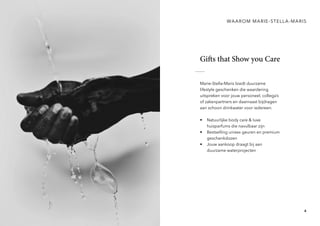 4
Gifts that Show you Care
Marie-Stella-Maris biedt duurzame
lifestyle geschenken die waardering
uitspreken voor jouw personeel, collega’s
of zakenpartners en daarnaast bijdragen
aan schoon drinkwater voor iedereen.
• Natuurlijke body care & luxe
huisparfums die navulbaar zijn
• Bestselling unisex geuren en premium
geschenkdozen
• Jouw aankoop draagt bij aan
duurzame waterprojecten
WAAROM MARIE-STELLA-MARIS
 
