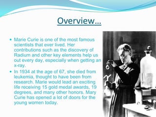 Overview… Marie Curie is one of the most famous scientists that ever lived. Her contributions such as the discovery of Radium and other key elements help us out every day, especially when getting an x-ray. In 1934 at the age of 67, she died from leukemia, thought to have been from research. Marie would lead an exciting life receiving 15 gold medal awards, 19 degrees, and many other honors. Mary Curie has opened a lot of doors for the young women today. 