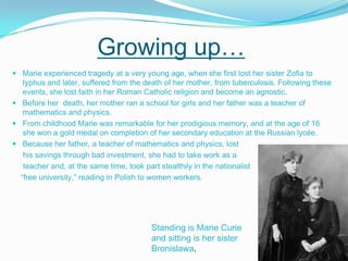 Growing up… Marie experienced tragedy at a very young age, when she first lost her sister Zofia to typhus and later, suffered from the death of her mother, from tuberculosis. Following these events, she lost faith in her Roman Catholic religion and become an agnostic.Before her  death, her mother ran a school for girls and her father was a teacher of mathematics and physics. From childhood Marie was remarkable for her prodigious memory, and at the age of 16 she won a gold medal on completion of her secondary education at the Russian lycée. Because her father, a teacher of mathematics and physics, lost      his savings through bad investment, she had to take work as a      teacher and, at the same time, took part stealthily in the nationalist     “free university,” reading in Polish to women workers. Standing is Marie Curie and sitting is her sister Bronislawa. 
